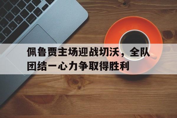 佩鲁贾主场迎战切沃，全队团结一心力争取得胜利的简单介绍